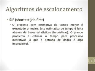 Algoritmos de escalonamento
• SJF (shortest job first)
• O processo com estimativa de tempo menor é
executado primeiro. Essa estimativa de tempo é feita
através de bases estatísticas (heurísticas). O grande
problema é estimar o tempo para processos
interativos já que a entrada de dados é algo
imprevisível.
6
 