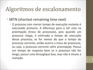 Algoritmos de escalonamento
• SRTN (shortest remaining time next)
• O processo com menor tempo de execução restante é
executado primeiro. A diferença para o SJF está na
preempção (troca de processos), pois quando um
processo chega, é estimado o tempo de execução
desse processo, se for menor do que o tempo do
processo corrente, então ocorre a troca de processos,
ou seja, o processo corrente sofre preempção. Possui
um tempo de resposta bom se o processo não for
longo, possui uma throughput boa, mas não é imune a
inanição.
7
 