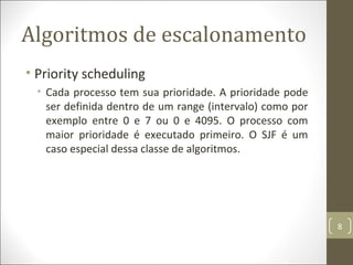 Algoritmos de escalonamento
• Priority scheduling
• Cada processo tem sua prioridade. A prioridade pode
ser definida dentro de um range (intervalo) como por
exemplo entre 0 e 7 ou 0 e 4095. O processo com
maior prioridade é executado primeiro. O SJF é um
caso especial dessa classe de algoritmos.
8
 