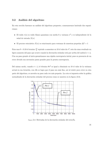 3.2 An´alisis del algoritmo
En esta secci´on haremos un an´alisis del algoritmo propuesto, comenzaremos haciendo dos suposi-
ciones:
• El ruido r(n) es ruido blanco gaussiano con media 0 y varianza σ2 y es independiente de la
se˜nal de entrada X(n)
• El proceso estoc´astico X(n) es estacionario para ventanas de muestras peque˜nas ∆T = 1
Para una θ = 0.10 el termino σ2
θ equivale a aumentar en 10 el valor de σ2, esto da como resultado un
ligero aumento del paso que ocurre cuando la desviaci´on est´andar est´a por arriba del umbral σ > ξ.
Con un paso grande al inicio garantizamos una r´apida convergencia inicial, pues en presencia de un
error elevado son necesarios pasos grandes para la pronta convergencia.
Del mismo modo, cuando σ < ξ el t´ermino θσ2 es igual a disminuir en 10 el valor de la varianza
actual en esa iteraci´on, con ello se logra que el paso sea m´as ﬁno, as´ı al existir poco error en esta
parte del algoritmo, se necesita un paso cada vez m´as peque˜no. La cota es impuesta sobre la gr´aﬁca
normalizada de la desviaci´on est´andar del proceso como se muestra en la ﬁgura (3.3).
Figura 3.4: Derivadas de la desviaci´on est´andar del errorDσ
31
 
