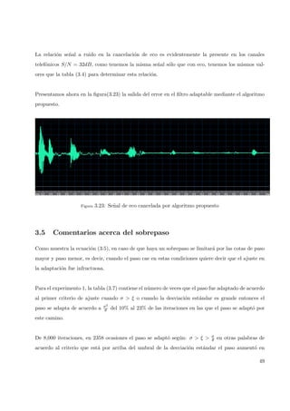 La relaci´on se˜nal a ruido en la cancelaci´on de eco es evidentemente la presente en los canales
telef´onicos S/N = 32dB, como tenemos la misma se˜nal s´olo que con eco, tenemos los mismos val-
ores que la tabla (3.4) para determinar esta relaci´on.
Presentamos ahora en la ﬁgura(3.23) la salida del error en el ﬁltro adaptable mediante el algoritmo
propuesto.
Figura 3.23: Se˜nal de eco cancelada por algoritmo propuesto
3.5 Comentarios acerca del sobrepaso
Como muestra la ecuaci´on (3.5), en caso de que haya un sobrepaso se limitar´a por las cotas de paso
mayor y paso menor, es decir, cuando el paso cae en estas condiciones quiere decir que el ajuste en
la adaptaci´on fue infructuosa.
Para el experimento 1, la tabla (3.7) contiene el n´umero de veces que el paso fue adaptado de acuerdo
al primer criterio de ajuste cuando σ > ξ o cuando la desviaci´on est´andar es grande entonces el
paso se adapta de acuerdo a σ2
θ del 10% al 23% de las iteraciones en las que el paso se adapt´o por
este camino.
De 8,000 iteraciones, en 2358 ocasiones el paso se adapt´o seg´un: σ > ξ > σ
θ en otras palabras de
acuerdo al criterio que est´a por arriba del umbral de la desviaci´on est´andar el paso aument´o en
49
 