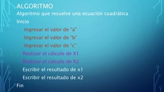 ALGORITMO
Algoritmo que resuelve una ecuación cuadrática
Inicio
Ingresar el valor de “a”
Ingresar el valor de “b”
Ingresar el valor de “c”
Realizar el cálculo de X1
Realizar el cálculo de X2
Escribir el resultado de x1
Escribir el resultado de x2
Fin
 