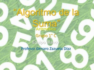 “Algoritmo de la
    Suma”
     Aritmética
        Grupo 1° C
       Equipo Blanco
 Profesor Genaro Zazueta Díaz
 