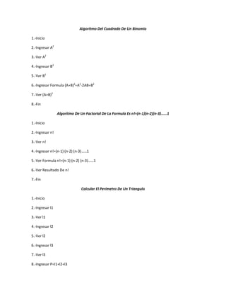 Algoritmo Del Cuadrado De Un Binomio

1.-Inicio

2.-Ingresar A2

3.-Ver A2

4.-Ingresar B2

5.-Ver B2

6.-Ingresar Formula (A+B)2=A2-2AB+B2

7.-Ver (A+B)2

8.-Fin

                 Algoritmo De Un Factorial De La Formula Es n!=(n-1)(n-2)(n-3)…...1

1.-Inicio

2.-Ingresar n!

3.-Ver n!

4.-Ingresar n!=(n-1) (n-2) (n-3)……1

5.-Ver Formula n!=(n-1) (n-2) (n-3)……1

6.-Ver Resultado De n!

7.-Fin

                               Calcular El Perímetro De Un Triangulo

1.-Inicio

2.-Ingresar l1

3.-Ver l1

4.-Ingresar l2

5.-Ver l2

6.-Ingresar l3

7.-Ver l3

8.-Ingresar P=l1+l2+l3
 