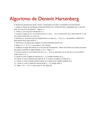 Algoritmo de Denavit Hartenberg
0. Numere las articulaciones desde 1 hasta n, comenzando con la base y terminando con la herramienta.
1. Asigne un sistema de coordenadas ortonormal derecho {0} a la base del robot, asegurándose que z

0 esté alin-
eado con el eje de la articulación 1. Haga k = 1.
2. Alínee z

k con el eje de la articulación k + 1.
3. Localice el origen de {k} en la intersección de z

k y de z

k-1. Si no se intersectan, use la intersección de z

k con
una normal común tanto a z

k como a z

k-1.
4. Seleccione x

k de manera que sea ortogonal tanto a z

k como a z

k-1. Si z

k y z

k-1 son paralelos, la flecha de x

k
debe apuntar hacia afuera desde z

k-1.
5. Seleccione y

k de manera que complete el sistema ortonormal derecho {k}.
6. Haga k = k + 1. Si k < n vaya al paso 2, sino continúe.
7. Establezca el origen del sistema {n} en la punta de la herramienta. Alínee de tal forma este sistema de manera
que pueda ser paralelo en algún momento a {n-1}. Haga k = 1.
8. Localice el punto bk en la intersección de x

k y z

k-1. Si no se intersectan, use el cruce de x

k con una normal
común entre x

k y z

k-1.
9. Calcule θk como el ángulo de rotación de x

k-1 a x

k medido alrededor de z

k-1.
10. Calcule dk como la distancia del origen de {k-1} al punto bk medido a lo largo de x

k-1.
11. Calcule ak como la distancia desde el punto bk al origen de {k} medido alrededor de x

k.
12. Calcule αk como el ángulo de rotación desde z

k-1 a z

k medido sobre x

k.
13. Haga k = k + 1. Si k ≤ n vaya al paso 8, sino, haga alto.
 