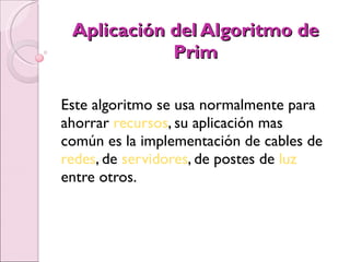 Aplicación del Algoritmo de Prim Este algoritmo se usa normalmente para ahorrar  recursos , su aplicación mas común es la implementación de cables de  redes , de  servidores , de postes de  luz  entre otros. 