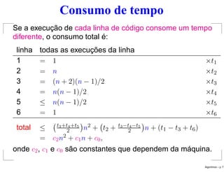 Consumo de tempo
Se a execução de cada linha de código consome um tempo
diferente, o consumo total é:
linha todas as execuções da linha
1 = 1 ×t1
2 = n ×t2
3 = (n + 2)(n − 1)/2 ×t3
4 = n(n − 1)/2 ×t4
5 ≤ n(n − 1)/2 ×t5
6 = 1 ×t6
total ≤ t3+t4+t5
2

n2 + t2 + t3−t4−t5
2

n + (t1 − t3 + t6)
= c2n2 + c1n + c0,
onde c2, c1 e c0 são constantes que dependem da máquina.
Algoritmos – p. 7
 
