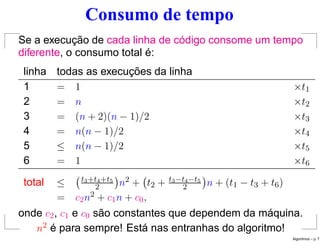 Consumo de tempo
Se a execução de cada linha de código consome um tempo
diferente, o consumo total é:
linha todas as execuções da linha
1 = 1 ×t1
2 = n ×t2
3 = (n + 2)(n − 1)/2 ×t3
4 = n(n − 1)/2 ×t4
5 ≤ n(n − 1)/2 ×t5
6 = 1 ×t6
total ≤ t3+t4+t5
2

n2 + t2 + t3−t4−t5
2

n + (t1 − t3 + t6)
= c2n2 + c1n + c0,
onde c2, c1 e c0 são constantes que dependem da máquina.
n2 é para sempre! Está nas entranhas do algoritmo!
Algoritmos – p. 7
 