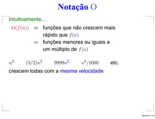 Notação O
Intuitivamente. . .
O(f(n)) ≈ funções que não crescem mais
rápido que f(n)
≈ funções menores ou iguais a
um múltiplo de f(n)
n2 (3/2)n2 9999n2 n2/1000 etc.
crescem todas com a mesma velocidade
Algoritmos – p. 8
 