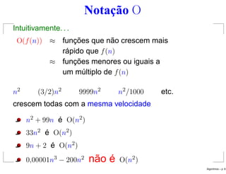 Notação O
Intuitivamente. . .
O(f(n)) ≈ funções que não crescem mais
rápido que f(n)
≈ funções menores ou iguais a
um múltiplo de f(n)
n2 (3/2)n2 9999n2 n2/1000 etc.
crescem todas com a mesma velocidade
n2 + 99n é O(n2)
33n2 é O(n2)
9n + 2 é O(n2)
0,00001n3 − 200n2 não é O(n2)
Algoritmos – p. 8
 