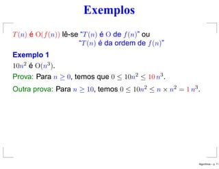 Exemplos
T(n) é O(f(n)) lê-se “T(n) é O de f(n)” ou
“T(n) é da ordem de f(n)”
Exemplo 1
10n2 é O(n3).
Prova: Para n ≥ 0, temos que 0 ≤ 10n2 ≤ 10 n3.
Outra prova: Para n ≥ 10, temos 0 ≤ 10n2 ≤ n × n2 = 1 n3.
Algoritmos – p. 11
 