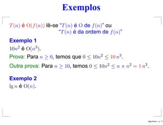 Exemplos
T(n) é O(f(n)) lê-se “T(n) é O de f(n)” ou
“T(n) é da ordem de f(n)”
Exemplo 1
10n2 é O(n3).
Prova: Para n ≥ 0, temos que 0 ≤ 10n2 ≤ 10 n3.
Outra prova: Para n ≥ 10, temos 0 ≤ 10n2 ≤ n × n2 = 1 n3.
Exemplo 2
lg n é O(n).
Algoritmos – p. 11
 