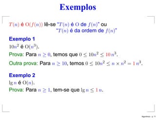 Exemplos
T(n) é O(f(n)) lê-se “T(n) é O de f(n)” ou
“T(n) é da ordem de f(n)”
Exemplo 1
10n2 é O(n3).
Prova: Para n ≥ 0, temos que 0 ≤ 10n2 ≤ 10 n3.
Outra prova: Para n ≥ 10, temos 0 ≤ 10n2 ≤ n × n2 = 1 n3.
Exemplo 2
lg n é O(n).
Prova: Para n ≥ 1, tem-se que lg n ≤ 1 n.
Algoritmos – p. 11
 