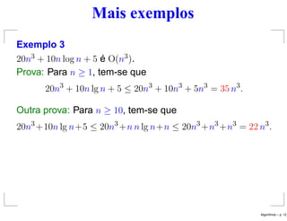 Mais exemplos
Exemplo 3
20n3 + 10n log n + 5 é O(n3).
Prova: Para n ≥ 1, tem-se que
20n3
+ 10n lg n + 5 ≤ 20n3
+ 10n3
+ 5n3
= 35 n3
.
Outra prova: Para n ≥ 10, tem-se que
20n3
+10n lg n+5 ≤ 20n3
+n n lg n+n ≤ 20n3
+n3
+n3
= 22 n3
.
Algoritmos – p. 12
 