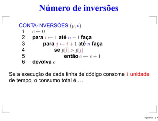 Número de inversões
CONTA-INVERSÕES (p, n)
1 c ← 0
2 para i ← 1 até n − 1 faça
3 para j ← i + 1 até n faça
4 se p[i] > p[j]
5 então c ← c + 1
6 devolva c
Se a execução de cada linha de código consome 1 unidade
de tempo, o consumo total é . . .
Algoritmos – p. 4
 