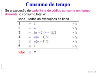 Consumo de tempo
Se a execução de cada linha de código consome um tempo
diferente, o consumo total é:
linha todas as execuções da linha
1 = 1 ×t1
2 = n ×t2
3 = (n + 2)(n − 1)/2 ×t3
4 = n(n − 1)/2 ×t4
5 ≤ n(n − 1)/2 ×t5
6 = 1 ×t6
total ≤ ?
Algoritmos – p. 6
 