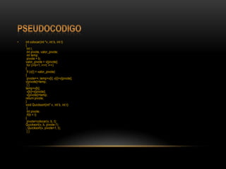 Pseudocodigoint colocar(int *v, int b, int t) {inti;int pivote, valor_pivote;inttemp;pivote = b; valor_pivote= v[pivote];for (i=b+1; i<=t; i++){if (v[i] < valor_pivote){pivote++; temp=v[i]; v[i]=v[pivote]; v[pivote]=temp;} } temp=v[b];v[b]=v[pivote];v[pivote]=temp; returnpivote; } voidQuicksort(int* v, int b, int t) {int pivote;if(b < t){pivote=colocar(v, b, t); Quicksort(v, b, pivote-1); Quicksort(v, pivote+1, t);} }