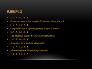 Ejemplo5 - 3 - 7 - 6 - 2 - 1 - 4Comenzamos con la lista completa. El elemento divisor será el 4:5 - 3 - 7 - 6 - 2 - 1 - 4Comparamos con el 5 por la izquierda y el 1 por la derecha.5 - 3 - 7 - 6 - 2 - 1 - 45 es mayor que cuatro y 1 es menor. Intercambiamos:1 - 3 - 7 - 6 - 2 - 5 - 4Avanzamos por la izquierda y la derecha:1 - 3 - 7 - 6 - 2 - 5 - 4primera llamada se tiene el arreglo ordenado:1 - 2 - 3 - 4 - 5 - 6 - 7