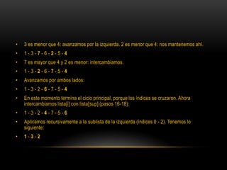 3 es menor que 4: avanzamos por la izquierda. 2 es menor que 4: nos mantenemos ahí.1 - 3 - 7 - 6 - 2 - 5 - 47 es mayor que 4 y 2 es menor: intercambiamos.1 - 3 - 2 - 6 - 7 - 5 - 4Avanzamos por ambos lados:1 - 3 - 2 - 6 - 7 - 5 - 4En este momento termina el ciclo principal, porque los índices se cruzaron. Ahora intercambiamos lista[i] con lista[sup] (pasos 16-18):1 - 3 - 2 - 4 - 7 - 5 - 6Aplicamos recursivamente a la sublista de la izquierda (índices 0 - 2). Tenemos lo siguiente:1 - 3 - 2