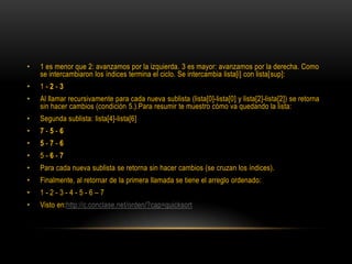 1 es menor que 2: avanzamos por la izquierda. 3 es mayor: avanzamos por la derecha. Como se intercambiaron los índices termina el ciclo. Se intercambia lista[i] con lista[sup]:1 - 2 - 3Al llamar recursivamente para cada nueva sublista (lista[0]-lista[0] y lista[2]-lista[2]) se retorna sin hacer cambios (condición 5.).Para resumir te muestro cómo va quedando la lista:Segunda sublista: lista[4]-lista[6]7 - 5 - 65 - 7 - 65 - 6 - 7Para cada nueva sublista se retorna sin hacer cambios (se cruzan los índices).Finalmente, al retornar de la primera llamada se tiene el arreglo ordenado:1 - 2 - 3 - 4 - 5 - 6 – 7Visto en:http://c.conclase.net/orden/?cap=quicksort