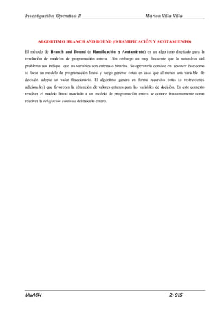 Investigación Operativa II Marlon Villa Villa
UNACH 2.015
ALGORTIMO BRANCH AND BOUND (O RAMIFICACIÓN Y ACOTAMIENTO)
El método de Branch and Bound (o Ramificación y Acotamiento) es un algoritmo diseñado para la
resolución de modelos de programación entera. Sin embargo es muy frecuente que la naturaleza del
problema nos indique que las variables son enteras o binarias. Su operatoria consiste en resolver éste como
si fuese un modelo de programación lineal y luego generar cotas en caso que al menos una variable de
decisión adopte un valor fraccionario. El algoritmo genera en forma recursiva cotas (o restricciones
adicionales) que favorecen la obtención de valores enteros para las variables de decisión. En este contexto
resolver el modelo lineal asociado a un modelo de programación entera se conoce frecuentemente como
resolver la relajación continua delmodelo entero.