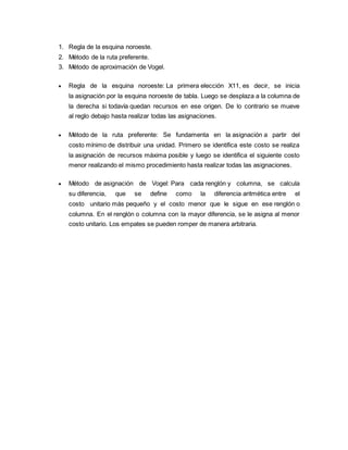 1. Regla de la esquina noroeste.
2. Método de la ruta preferente.
3. Método de aproximación de Vogel.
 Regla de la esquina noroeste: La primera elección X11, es decir, se inicia
la asignación por la esquina noroeste de tabla. Luego se desplaza a la columna de
la derecha si todavía quedan recursos en ese origen. De lo contrario se mueve
al reglo debajo hasta realizar todas las asignaciones.
 Método de la ruta preferente: Se fundamenta en la asignación a partir del
costo mínimo de distribuir una unidad. Primero se identifica este costo se realiza
la asignación de recursos máxima posible y luego se identifica el siguiente costo
menor realizando el mismo procedimiento hasta realizar todas las asignaciones.
 Método de asignación de Vogel: Para cada renglón y columna, se calcula
su diferencia, que se define como la diferencia aritmética entre el
costo unitario más pequeño y el costo menor que le sigue en ese renglón o
columna. En el renglón o columna con la mayor diferencia, se le asigna al menor
costo unitario. Los empates se pueden romper de manera arbitraria.
 