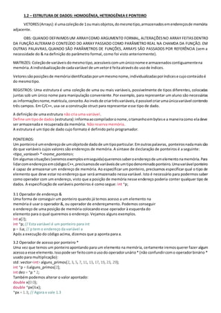1.2 – ESTRUTURA DE DADOS: HOMOGÊNEA, HETEROGÊNEA E PONTEIRO
VETORES(Arrays):é umacoleçãode 1oumaisobjetos,domesmotipo,armazenadosemendereçosde memória
adjacente.
OBS: QUANDO DEFINIMOSUM ARRAYCOMO ARGUMENTO FORMAL, ALTERAÇÕESNO ARRAY FEITASDENTRO
DA FUNÇÃO ALTERAM O CONTEÚDO DO ARRAY PASSADO COMO PARÂMETRO REAL NA CHAMDA DA FUNÇÃO. EM
OUTRAS PALAVRAS, QUANDO SÃO PARÂMETROS DE FUNÇÕES, ARRAYS SÃO PASSADOS POR REFERÊNCIA (sem a
necessidade do & na definição do parâmetro formal, como foi visto anteriormente).
MATRIZES: Coleçãode variáveisdomesmotipo,acessíveiscomumúniconome e armazenadoscontiguamentena
memória.A individualizaçãode cadavariável de umvetoré feitaatravésdo usode índices.
Vetoressãoposiçõesde memóriaidentificadasporummesmonome,individualizadasporíndicese cujoconteúdoé
do mesmotipo.
REGISTROS: Uma estrutura é uma coleção de uma ou mais variáveis, possivelmente de tipos diferentes, colocadas
juntas sob um único nome para manipulação conveniente.Por exemplo, para representar um aluno são necessárias
as informaçõesnome,matrícula,conceito.Aoinvésde criartrêsvariáveis,é possível criarumaúnicavariável contendo
três campos. Em C/C++, usa-se a construção struct para representar esse tipo de dado.
A definição de uma estrutura não cria uma variável.
Define umtipode dados (estrutura):informaaocompiladoronome,otamanhoembytese a maneiracomo eladeve
ser armazenada e recuperada da memória. Não reserva memória.
A estrutura é um tipo de dado cujo formato é definido pelo programador.
PONTEIROS:
Um ponteiroé umendereçode umobjetode dadode umtipoparticular.Emoutraspalavras, ponteirosnadamaissão
do que variáveis cujos valores são endereços de memória. A sintaxe de declaração de ponteiros é a seguinte:
<tipo_variavel> * <nome_ponteiro>;
Em algumassituações(veremosexemplosemseguida)queremossaberoendereçode umelementonamemória.Para
lidarcomendereçosemcódigosC++, precisamosde variáveisde umtipodenominadoponteiro.Umavariávelponteiro
é capaz de armazenar um endereço de memória. Ao especificar um ponteiro, precisamos especificar qual o tipo de
elemento que deve estar no endereço que será armazenado nessa variável. Isto é necessário para podermos saber
como operador com um endereço, visto que a posição de memória nesse endereço poderia conter qualquer tipo de
dados. A especificação de variáveis ponteiros é como segue: int *p;
3.1 Operador de endereço &
Uma forma de conseguir um ponteiro quando já temos acesso a um elemento na
memória é usar o operador &, ou operador de endereçamento. Podemos conseguir
o endereço de uma posição de memória colocando esse operador à esquerda do
elemento para o qual queremos o endereço. Vejamos alguns exemplos.
int a{2};
int *p; // Esta variável é um ponteiro para int
p = &a; // p tem o endereço da variável a
Após a execução do código acima, dizemos que p aponta para a.
3.2 Operador de acesso por ponteiro *
Uma vez que temos um ponteiroapontando para um elemento na memória, certamente iremosquerer fazer algum
acessoa esse elemento.Issopode ser feitocomousodo operadorunário* (não confundircomo operadorbinário *
usado para multiplicação):
std::vector<int> alguns_primos{2, 3, 5, 7, 11, 13, 17, 19, 23, 29};
int *p = &alguns_primos[2];
int dez = *p * 2;
Também podemos alterar o valor apontado:
double x{0.0};
double *px{&x};
*px = 1.3; // Agora x vale 1.3
 