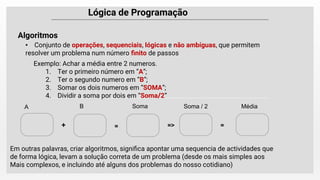 Lógica de Programação
• Conjunto de operações, sequenciais, lógicas e não ambíguas, que permitem
resolver um problema num número ﬁnito de passos
Algoritmos
Exemplo: Achar a média entre 2 numeros.
1. Ter o primeiro número em “A”;
2. Ter o segundo numero em “B”;
3. Somar os dois numeros em “SOMA”;
4. Dividir a soma por dois em “Soma/2”
A B Soma Soma / 2 Média
+ = => =
Em outras palavras, criar algoritmos, signiﬁca apontar uma sequencia de actividades que
de forma lógica, levam a solução correta de um problema (desde os mais simples aos
Mais complexos, e incluindo até alguns dos problemas do nosso cotidiano)
 