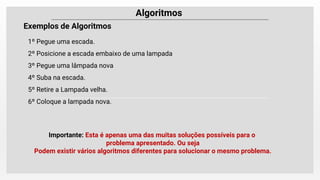 Algoritmos
Exemplos de Algoritmos
1º Pegue uma escada.
2º Posicione a escada embaixo de uma lampada
3º Pegue uma lâmpada nova
4º Suba na escada.
5º Retire a Lampada velha.
6º Coloque a lampada nova.
Importante: Esta é apenas uma das muitas soluções possíveis para o
problema apresentado. Ou seja
Podem existir vários algoritmos diferentes para solucionar o mesmo problema.
 