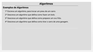 Algoritmos
Exemplos de Algoritmos
1º Escreva um algoritmo, para trocar um pneu de um carro.
2º Descreva um algoritmo que deﬁna como fazer um bolo.
3º Descreva um algoritmo que deﬁna como preparar um ovo frito.
4º Descreva um algoritmo que deﬁna como tirar o carro de uma garagem.
 