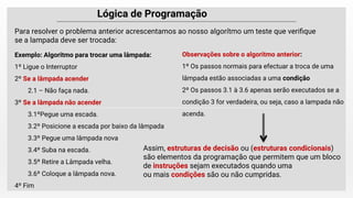 Lógica de Programação
Para resolver o problema anterior acrescentamos ao nosso algorítmo um teste que veriﬁque
se a lampada deve ser trocada:
Exemplo: Algoritmo para trocar uma lâmpada:
1º Ligue o Interruptor
2º Se a lâmpada acender
2.1 – Não faça nada.
3º Se a lâmpada não acender
3.1ºPegue uma escada.
3.2º Posicione a escada por baixo da lâmpada
3.3º Pegue uma lâmpada nova
3.4º Suba na escada.
3.5º Retire a Lâmpada velha.
3.6º Coloque a lâmpada nova.
4º Fim
Observações sobre o algoritmo anterior:
1º Os passos normais para efectuar a troca de uma
lâmpada estão associadas a uma condição
2º Os passos 3.1 à 3.6 apenas serão executados se a
condição 3 for verdadeira, ou seja, caso a lampada não
acenda.
Assim, estruturas de decisão ou (estruturas condicionais)
são elementos da programação que permitem que um bloco
de instruções sejam executados quando uma
ou mais condições são ou não cumpridas.
 