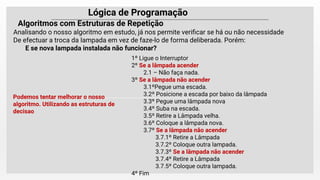 Lógica de Programação
Analisando o nosso algoritmo em estudo, já nos permite veriﬁcar se há ou não necessidade
De efectuar a troca da lampada em vez de faze-lo de forma deliberada. Porém:
E se nova lampada instalada não funcionar?
Algoritmos com Estruturas de Repetição
1º Ligue o Interruptor
2º Se a lâmpada acender
2.1 – Não faça nada.
3º Se a lâmpada não acender
3.1ºPegue uma escada.
3.2º Posicione a escada por baixo da lâmpada
3.3º Pegue uma lâmpada nova
3.4º Suba na escada.
3.5º Retire a Lâmpada velha.
3.6º Coloque a lâmpada nova.
3.7º Se a lâmpada não acender
3.7.1º Retire a Lâmpada
3.7.2º Coloque outra lampada.
3.7.3º Se a lâmpada não acender
3.7.4º Retire a Lâmpada
3.7.5º Coloque outra lampada.
4º Fim
Podemos tentar melhorar o nosso
algoritmo. Utilizando as estruturas de
decisao
 