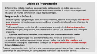 Lógica de Programação
De forma geral, a programação é um processo de escrita, testes e manutenção de softwares
para ambientes computacionais, desenvolvido por um proﬁssional geralmente chamado de
Programador.
Programação – Deﬁnição:
Diﬁcilmente é notada, mas hoje a programação está presente em todos os aspectos
das nossas vidas, inﬂuenciando cada vez mais os nossos dias. E hoje, é quase impossível
Imaginar um mundo sem nenhum toque da programação.
Todos os softwares existentes, são compostos por um conjunto de instruções escritas
determinadas pelo programador, que descrevem as tarefas que devem ser realizadas pela
maquina.
Programar signiﬁca dar instruções à uma maquina para executar determinadas tarefas.
O advento da programação está directamente ligado à história e evolução dos
computadores e a primeira programadora foi uma mulher chamada Ada Lovelace, que
escreveu um código para possibilitar a utilização da máquina analítica de Charles Babbage.
(Estudo Independente)
Era uma maquina não muito fácil de operar, apenas os programadores podiam operar sobre ela,
porem hoje um século depois, os computadores ﬁcam cada vez mais fácil de usar.
 