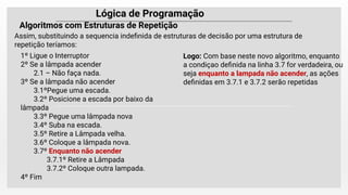 Lógica de Programação
Algoritmos com Estruturas de Repetição
Assim, substituindo a sequencia indeﬁnida de estruturas de decisão por uma estrutura de
repetição teríamos:
1º Ligue o Interruptor
2º Se a lâmpada acender
2.1 – Não faça nada.
3º Se a lâmpada não acender
3.1ºPegue uma escada.
3.2º Posicione a escada por baixo da
lâmpada
3.3º Pegue uma lâmpada nova
3.4º Suba na escada.
3.5º Retire a Lâmpada velha.
3.6º Coloque a lâmpada nova.
3.7º Enquanto não acender
3.7.1º Retire a Lâmpada
3.7.2º Coloque outra lampada.
4º Fim
Logo: Com base neste novo algoritmo, enquanto
a condiçao deﬁnida na linha 3.7 for verdadeira, ou
seja enquanto a lampada não acender, as ações
deﬁnidas em 3.7.1 e 3.7.2 serão repetidas
 