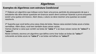 Algoritmos
Exemplos de Algoritmos com estrutura Condicional
1º Elabore um algoritmo que indique como fazer uma prova, partindo do pressuposto de que o
estudante não deve deixar questoes em brancos assim deve continuar fazendo a prova enquanto
existir uma quetao em branco. Alem disso, o aluno so deve resolver uma questao se souber
resolve-la.
2º Suponha que você tenha uma caixa cheia de bolas. Nessa caixa existem bolas azuis e bolas
vermelhas. Além disso, você tem também duas caixas vazias.
Vamos chamar a caixa que contém as bolas de “caixa 1” e as duas caixas vazias de “caixa 2” e
“caixa 3”.
Neste contexto, escreva um algoritmo que deﬁna como tirar todas as bolas da “caixa 1”
colocando as bolas azuis na “caixa 2” e as bolas vermelhas na “caixa 3”.
 