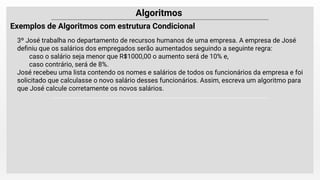 Algoritmos
Exemplos de Algoritmos com estrutura Condicional
3º José trabalha no departamento de recursos humanos de uma empresa. A empresa de José
deﬁniu que os salários dos empregados serão aumentados seguindo a seguinte regra:
caso o salário seja menor que R$1000,00 o aumento será de 10% e,
caso contrário, será de 8%.
José recebeu uma lista contendo os nomes e salários de todos os funcionários da empresa e foi
solicitado que calculasse o novo salário desses funcionários. Assim, escreva um algoritmo para
que José calcule corretamente os novos salários.
 