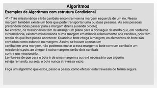 Algoritmos
Exemplos de Algoritmos com estrutura Condicional
4º - Três missionários e três canibais encontram-se na margem esquerda de um rio. Nessa
margem também existe um bote que pode transportar uma ou duas pessoas. As seis pessoas
pretendem todas passar para a margem direita (usando o bote).
No entanto, os missionários têm de arranjar um plano para o conseguir de modo que, em nenhuma
circunstância, existam missionários numa margem em minoria relativamente aos canibais, pois têm
receio do que lhes possa acontecer. Quando o bote chega à margem, os elementos do bote são
contados como estando na margem. Assim, se houver apenas um
canibal em uma margem, não podemos enviar a essa margem o bote com um canibal e um
missionário,pois, ao chegar à outra margem, serão dois canibais
contra um missionário.
Lembre-se de que para o bote ir de uma margem a outra é necessário que alguém
esteja remando, ou seja, o bote nunca atravessa vazio.
Faça um algoritmo que exiba, passo a passo, como efetuar esta travessia de forma segura.
 