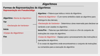 Algoritmo <Nome do Algoritmo>
Var
<Declaração de Variáveis>
Inicio
<Corpo do Algoritmo>
Fim
Algoritmo – Palavra que indica o inicio do Algoritmo.
<Nome do Algoritmo> - É um nome simbólico dado ao algoritmo para
distingui-lo dos demais;
<Declaração de Variáveis> - Determina a área reservada para declarar as
variáveis a ser usadas no algoritmo .
Inicio/Fim – Palavras que delimitam o inicio e o ﬁm do conjunto de
instruções do corpo do algoritmo.
<Corpo do Algoritmo> - Espaço para o processamento das instruções e
operações do algoritmo.
É no corpo do algoritmo onde encontraremos o conjunto de instruções
ou comandos para a execução do algoritmo
 