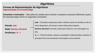 Leia – Comando usado para inserir valores a partir do teclado ou de um
outro dispositivo, de formas a serem lidos pela maquina.
Escreva, Escreval comando usado para imprimir uma mensagem na
tela.
, := - Permite atribuir valores e resultados à determinadas variáveis. É
principal forma de armazenar informações numa variável.
Comandos e Instruções – São palavras usadas para orientar a maquina a executar diferentes açoes.
Em pseudocodigo temos os seguintes comandos:
Entrada: Leia
Saida: Escreva, Escreval
Atruibuiçao: , :=
 