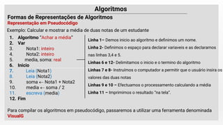 Exemplo: Calcular e mostrar a média de duas notas de um estudante
1. Algoritmo “Achar a média”
2. Var
3. Nota1: inteiro
4. Nota2: inteiro
5. media, soma: real
6. Inicio
7. Leia (Nota1)
8. Leia (Nota2)
9. soma  Nota1 + Nota2
10. media  soma / 2
11. escreva (media)
12. Fim
Linha 1– Demos inicio ao algorítmo e deﬁnimos um nome.
Linha 2- Deﬁnimos o espaço para declarar variaveis e as declaramos
nas linhas 3,4 e 5.
Linhas 6 e 12- Delimitamos o inicio e o termino do algoritmo
Linhas 7 e 8- Instruímos o computador a permitir que o usuário insira os
valores das duas notas
Linhas 9 e 10 – Efectuamos o processamento calculando a média
Linha 11 – Imprimimos o resultado “na tela”.
Para compilar os algoritmos em pseudocódigo, passaremos a utilizar uma ferramenta denominada
VisualG
 
