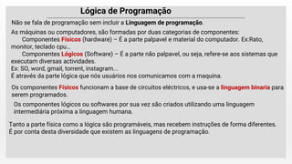 Lógica de Programação
Não se fala de programação sem incluir a Linguagem de programação.
As máquinas ou computadores, são formadas por duas categorias de componentes:
Componentes Físicos (hardware) – É a parte palpavel e material do computador. Ex:Rato,
monitor, teclado cpu…
Componentes Lógicos (Software) – É a parte não palpavel, ou seja, refere-se aos sistemas que
executam diversas actividades.
Ex: SO, word, gmail, torrent, instagram...
É através da parte lógica que nós usuários nos comunicamos com a maquina.
Tanto a parte física como a lógica são programáveis, mas recebem instruções de forma diferentes.
É por conta desta diversidade que existem as linguagens de programação.
Os componentes Físicos funcionam a base de circuitos eléctricos, e usa-se a linguagem binaria para
serem programados.
Os componentes lógicos ou softwares por sua vez são criados utilizando uma linguagem
intermediária próxima a linguagem humana.
 