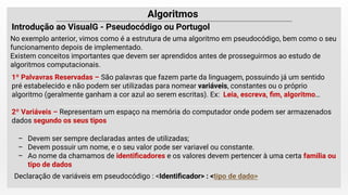 Introdução ao VisualG - ou Portugol
No exemplo anterior, vimos como é a estrutura de uma algoritmo em pseudocódigo, bem como o seu
funcionamento depois de implementado.
Existem conceitos importantes que devem ser aprendidos antes de prosseguirmos ao estudo de
algoritmos computacionais.
– Devem ser sempre declaradas antes de utilizadas;
– Devem possuir um nome, e o seu valor pode ser variavel ou constante.
– Ao nome da chamamos de identiﬁcadores e os valores devem pertencer à uma certa familia ou
tipo de dados
Declaração de variáveis em pseudocódigo : <Identiﬁcador> : <tipo de dado>
 