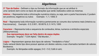3º Tipo de Dados - Deﬁnem o tipo ou formato da informação que se vai atribuir à
uma variável, bem como os tipos de operações que serão realizados sobre as mesmas.
Inteiros – Representa toda a informação numérica inteira, ou seja, sem a parte fraccionaria. E podem
ser positivos, negativos ou nulos: Exemplo: -1; 1; 1000; 0
Real – Representa toda informação numérica pertencente ao conunto dos numeros reais (inteiros ou
fraccionarios); Exemplo: -0.5; 0.001; -50.8076; 0; 3.1415, 1000
Caractere – Representa toda a sequencia de conteudos, letras, numeros e simbolos especiais
(Alfanumericos).
Sua representaçao deve ser feita dentro de aspas duplas.
Exemplo: “Angola”; “1234 Alpha”, “Olá Mundo!...”
Lógico – Representam apenas dois tipos de valores: “Verdadeiro e Falso”.
Cada variavel deste tipo deve possuir apenas um destes valores, e sao chamados tambem de valores
Booleanos.
Exemplo: As lâmpadas estão apagas; 2+2 = 5-2; Café é ruim;
 