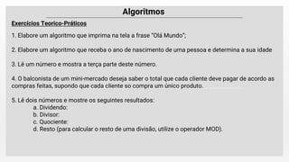 Exercícios Teorico-Práticos
1. Elabore um algoritmo que imprima na tela a frase “Olá Mundo”;
2. Elabore um algoritmo que receba o ano de nascimento de uma pessoa e determina a sua idade
3. Lê um número e mostra a terça parte deste número.
4. O balconista de um mini-mercado deseja saber o total que cada cliente deve pagar de acordo as
compras feitas, supondo que cada cliente so compra um único produto.
5. Lê dois números e mostre os seguintes resultados:
a. Dividendo:
b. Divisor:
c. Quociente:
d. Resto (para calcular o resto de uma divisão, utilize o operador MOD).
 