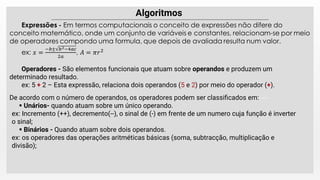 Operadores - São elementos funcionais que atuam sobre operandos e produzem um
determinado resultado.
ex: 5 + 2 – Esta expressão, relaciona dois operandos (5 e 2) por meio do operador (+).
De acordo com o número de operandos, os operadores podem ser classiﬁcados em:
 Unários- quando atuam sobre um único operando.
ex: Incremento (++), decremento(--), o sinal de (-) em frente de um numero cuja função é inverter
o sinal;
 Binários - Quando atuam sobre dois operandos.
ex: os operadores das operações aritméticas básicas (soma, subtracção, multiplicação e
divisão);
 