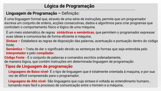 Lógica de Programação
É uma linguagem formal que, através de uma série de instruções, permite que um programador
escreva um conjunto de ordens, acções consecutivas, dados e algoritmos para criar programas que
controlam o comportamento físico e lógico de uma máquina.
Linguagem de Programação – Deﬁnição:
Sintaxe – Estabelece as regras de disposição das palavras, acentuação e pontuação dentro do código
fonte.
Semântica – Trata de dar o signiﬁcado devido as sentenças de formas que seja entendida pelo
interpretador e pelo compilador.
É um meio sistemático de regras sintácticas e semânticas, que permitem o programador expressar
suas ideias e comunica-las de forma eﬁciente à máquina.
Código Fonte - É o conjunto de palavras e comandos escritos ordenadamente,
de maneira lógica, que contém instruções em determinada linguagem de programação
Tipos de Linguagem de programação
Linguagens de Baixo nível- É o tipo de linguagem que é totalmente orientada à maquina, e por sua
vez de difícil compreensão para o programador.
Linguagens de Alto nível- São linguagens que cuja sintaxe é voltada ao entendimento humano ,
tornando mais fácil o processo de comunicação entre o homem e a máquina..
 