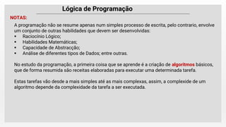 Lógica de Programação
NOTAS:
A programação não se resume apenas num simples processo de escrita, pelo contrario, envolve
um conjunto de outras habilidades que devem ser desenvolvidas:
 Raciocínio Lógico;
 Habilidades Matemáticas;
 Capacidade de Abstracção;
 Análise de diferentes tipos de Dados; entre outras.
No estudo da programação, a primeira coisa que se aprende é a criação de algoritmos básicos,
que de forma resumida são receitas elaboradas para executar uma determinada tarefa.
Estas tarefas vão desde a mais simples até as mais complexas, assim, a complexide de um
algoritmo depende da complexidade da tarefa a ser executada.
 