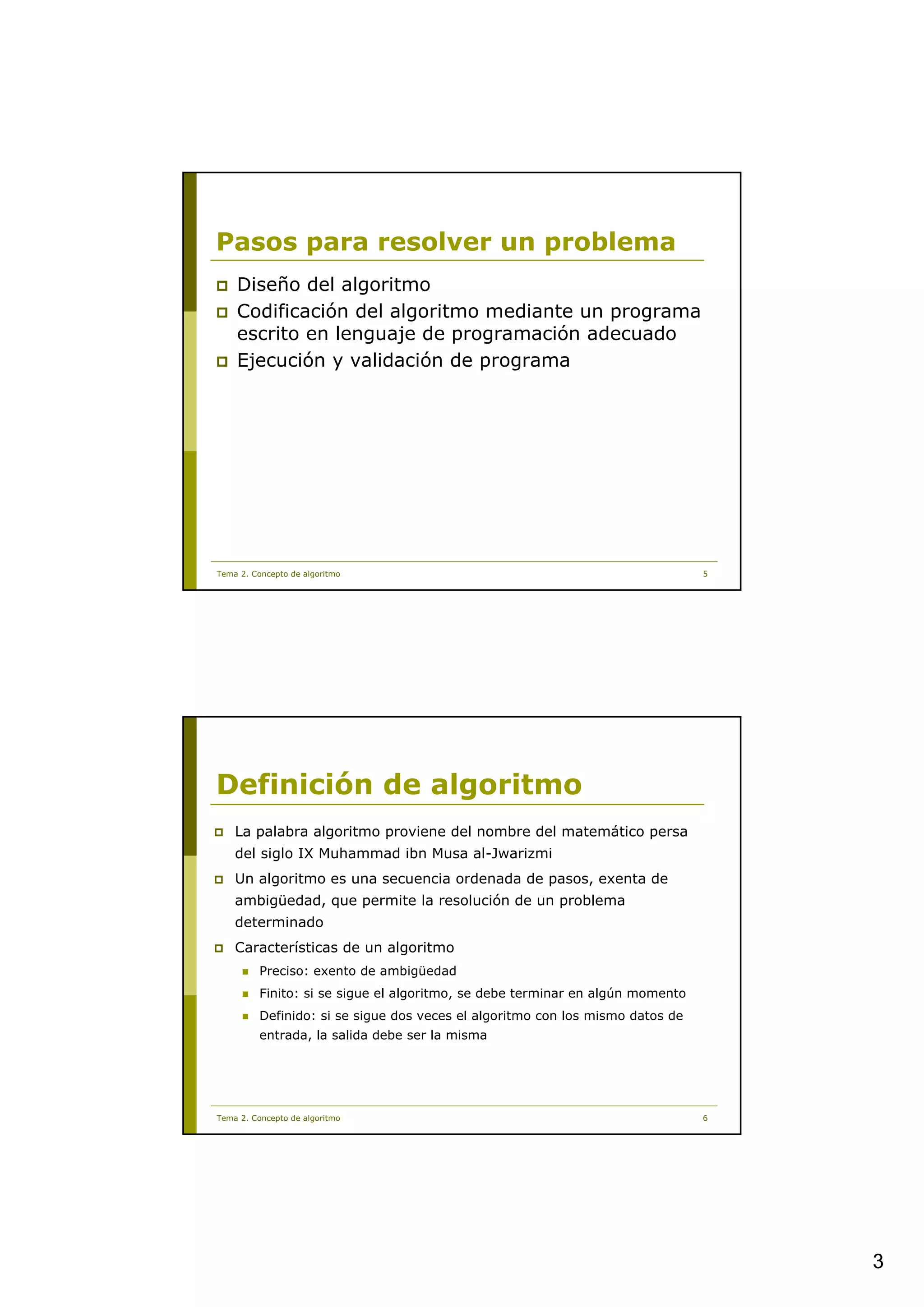 Pasos para resolver un problema
    Diseño del algoritmo
    Codificación del algoritmo mediante un programa
    escrito en lenguaje de programación adecuado
    Ejecución y validación de programa




Tema 2. Concepto de algoritmo                                                   5




Definición de algoritmo
    La palabra algoritmo proviene del nombre del matemático persa
    del siglo IX Muhammad ibn Musa al-Jwarizmi
    Un algoritmo es una secuencia ordenada de pasos, exenta de
    ambigüedad, que permite la resolución de un problema
    determinado
    Características de un algoritmo
          Preciso: exento de ambigüedad
          Finito: si se sigue el algoritmo, se debe terminar en algún momento
          Definido: si se sigue dos veces el algoritmo con los mismo datos de
          entrada, la salida debe ser la misma




Tema 2. Concepto de algoritmo                                                   6




                                                                                    3
 