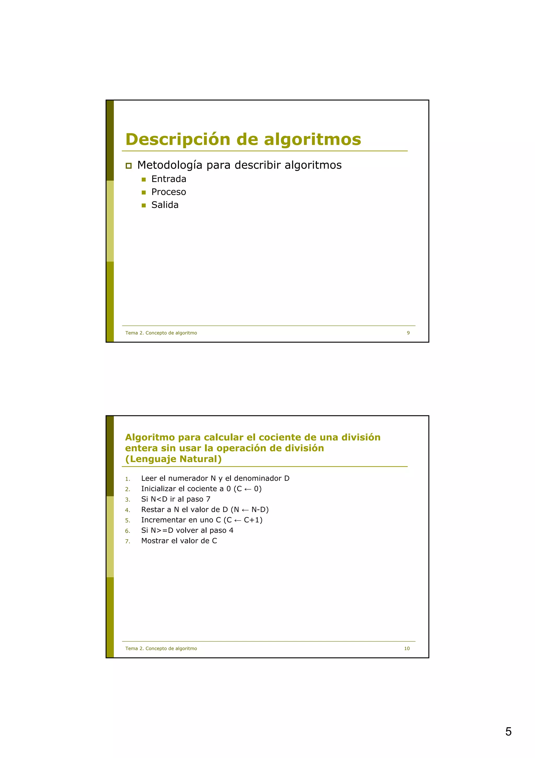 Descripción de algoritmos
     Metodología para describir algoritmos
          Entrada
          Proceso
          Salida




Tema 2. Concepto de algoritmo                          9




Algoritmo para calcular el cociente de una división
entera sin usar la operación de división
(Lenguaje Natural)

1.    Leer el numerador N y el denominador D
2.    Inicializar el cociente a 0 (C ← 0)
3.    Si N<D ir al paso 7
4.    Restar a N el valor de D (N ← N-D)
5.    Incrementar en uno C (C ← C+1)
6.    Si N>=D volver al paso 4
7.    Mostrar el valor de C




Tema 2. Concepto de algoritmo                         10




                                                           5
 