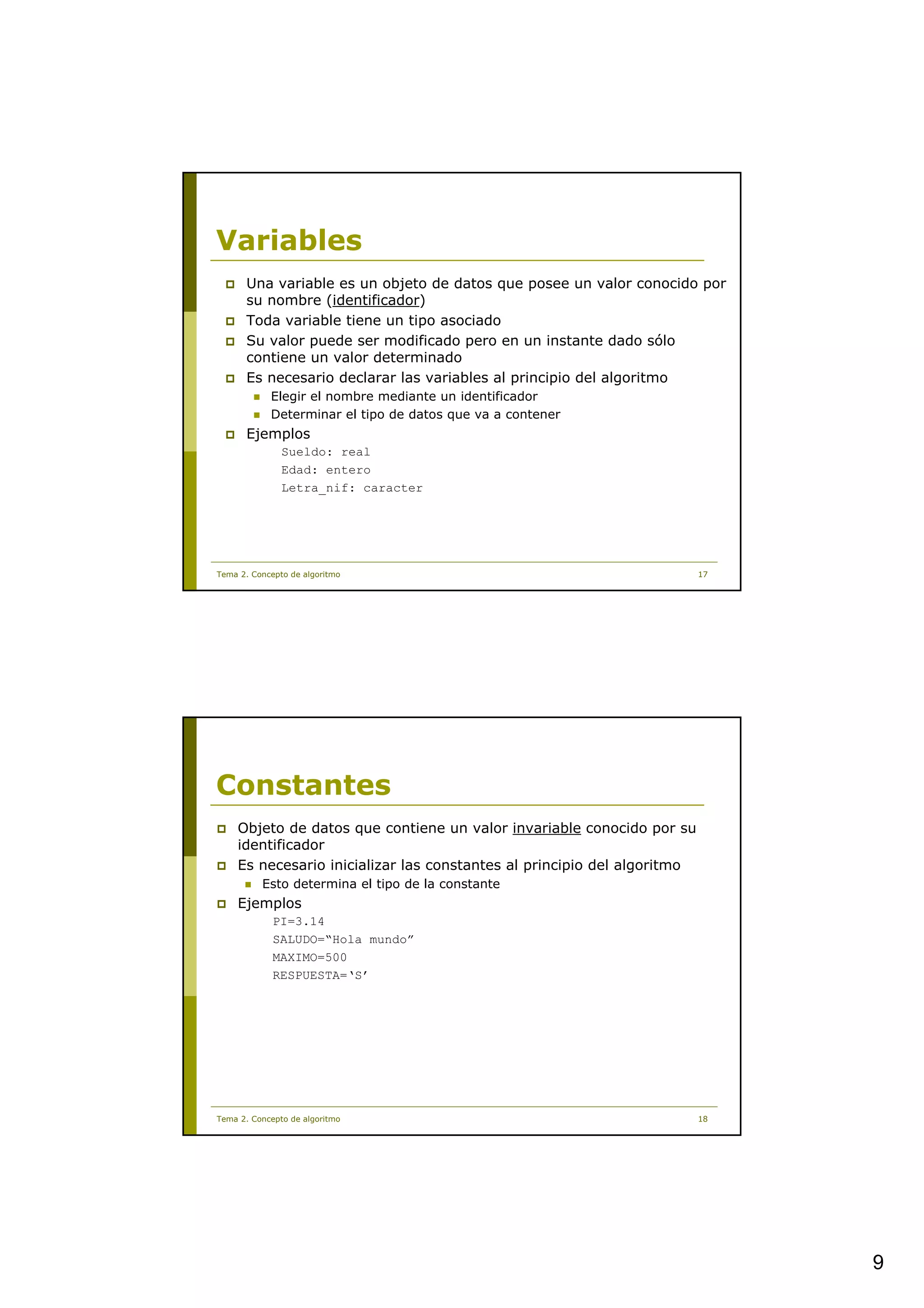 Variables
      Una variable es un objeto de datos que posee un valor conocido por
      su nombre (identificador)
      Toda variable tiene un tipo asociado
      Su valor puede ser modificado pero en un instante dado sólo
      contiene un valor determinado
      Es necesario declarar las variables al principio del algoritmo
            Elegir el nombre mediante un identificador
            Determinar el tipo de datos que va a contener
      Ejemplos
               Sueldo: real
               Edad: entero
               Letra_nif: caracter




Tema 2. Concepto de algoritmo                                            17




Constantes
    Objeto de datos que contiene un valor invariable conocido por su
    identificador
    Es necesario inicializar las constantes al principio del algoritmo
          Esto determina el tipo de la constante
    Ejemplos
             PI=3.14
             SALUDO=“Hola mundo”
             MAXIMO=500
             RESPUESTA=‘S’




Tema 2. Concepto de algoritmo                                            18




                                                                              9
 